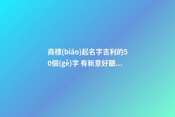 商標(biāo)起名字吉利的50個(gè)字 有新意好聽品牌名字,起名之家-第1張-商標(biāo)起名-玄機(jī)派